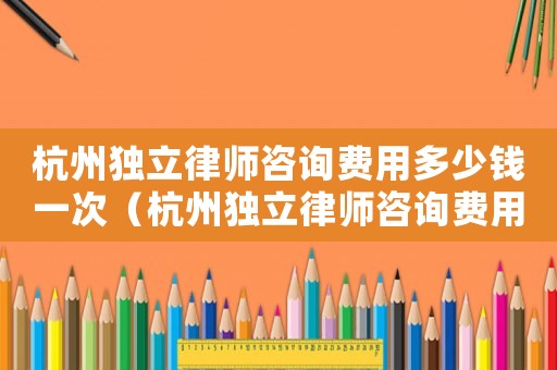 杭州獨立律師咨詢費用多少錢一次（杭州獨立律師咨詢費用多少）