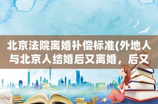北京法院離婚補償標準(外地人與北京人結婚后又離婚，后又結婚戶口怎樣轉成北京戶口？)