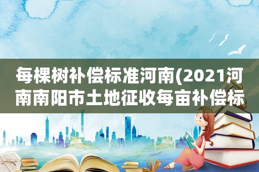 每棵樹補(bǔ)償標(biāo)準(zhǔn)河南(2021河南南陽(yáng)市土地征收每畝補(bǔ)償標(biāo)準(zhǔn)？)