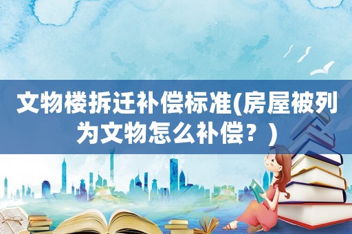 文物樓拆遷補(bǔ)償標(biāo)準(zhǔn)(房屋被列為文物怎么補(bǔ)償？)