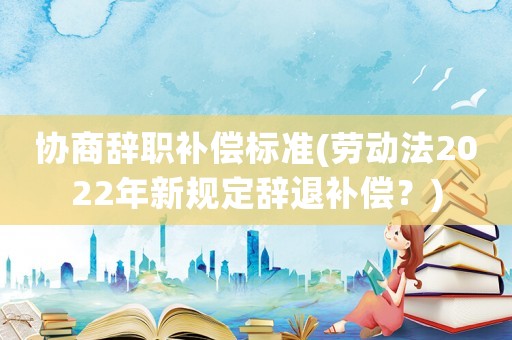 協商辭職補償標準(勞動法2022年新規定辭退補償？)