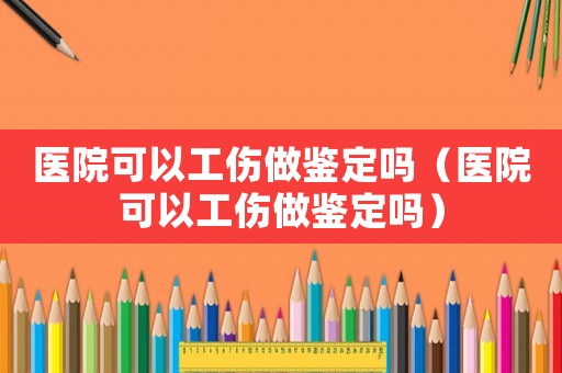醫院可以工傷做鑒定嗎（醫院可以工傷做鑒定嗎）