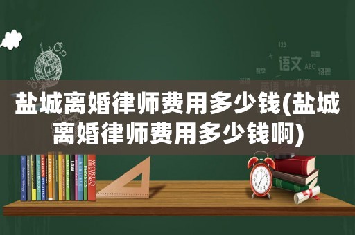 鹽城離婚律師費用多少錢(鹽城離婚律師費用多少錢啊)
