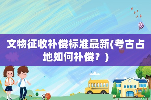 文物征收補償標準最新(考古占地如何補償？)