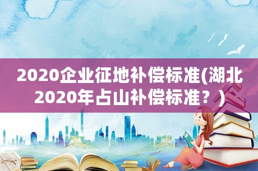 2020企業征地補償標準(湖北2020年占山補償標準？)