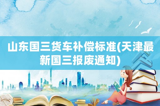 山東國三貨車補償標準(天津最新國三報廢通知)