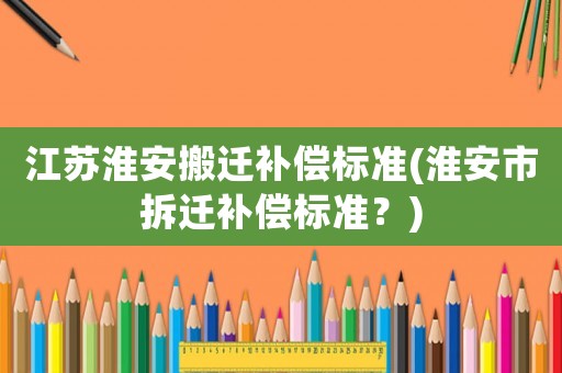 江蘇淮安搬遷補償標準(淮安市拆遷補償標準？)