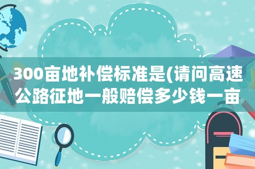 300畝地補償標準是(請問高速公路征地一般賠償多少錢一畝地)