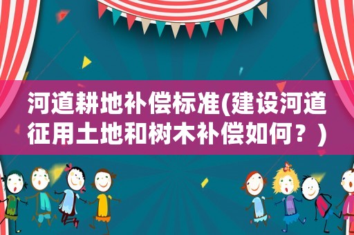 河道耕地補償標準(建設河道征用土地和樹木補償如何？)