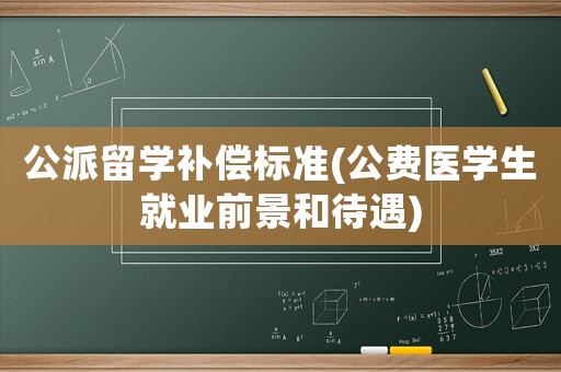 公派留學補償標準(公費醫學生就業前景和待遇)