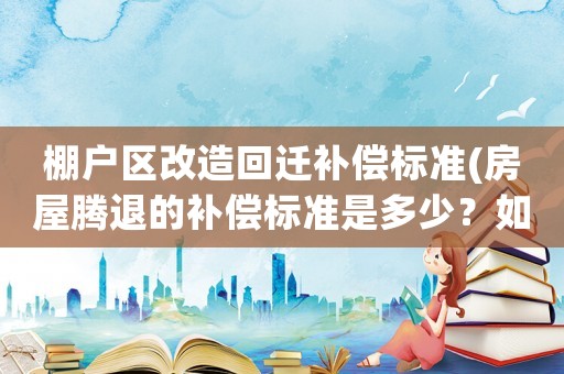 棚戶區(qū)改造回遷補償標(biāo)準(zhǔn)(房屋騰退的補償標(biāo)準(zhǔn)是多少？如何計算？)