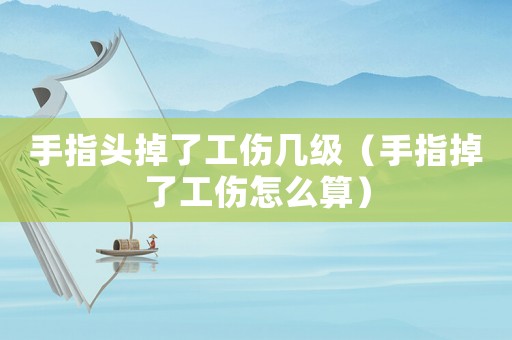 手指頭掉了工傷幾級（手指掉了工傷怎么算）