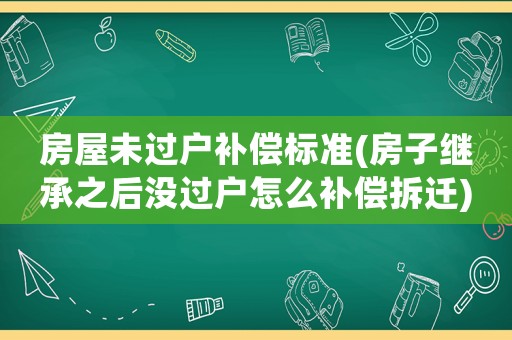 房屋未過戶補償標準(房子繼承之后沒過戶怎么補償拆遷)