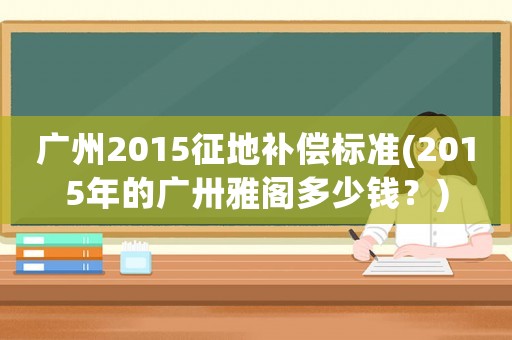 廣州2015征地補償標準(2015年的廣卅雅閣多少錢？)