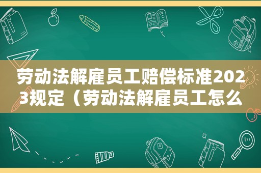 勞動法解雇員工賠償標準2023規定（勞動法解雇員工怎么賠償標準）