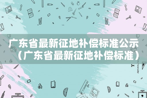 廣東省最新征地補(bǔ)償標(biāo)準(zhǔn)公示（廣東省最新征地補(bǔ)償標(biāo)準(zhǔn)）