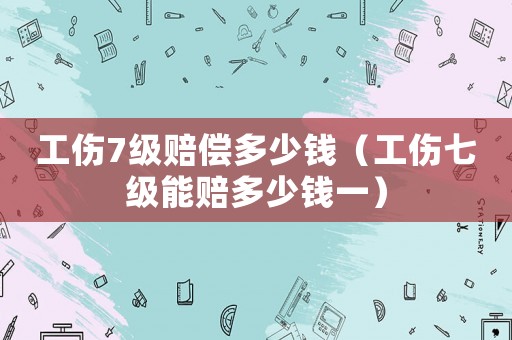 工傷7級(jí)賠償多少錢(qián)（工傷七級(jí)能賠多少錢(qián)一）