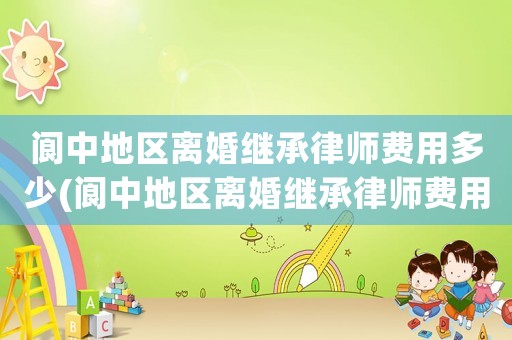 閬中地區離婚繼承律師費用多少(閬中地區離婚繼承律師費用多少錢)