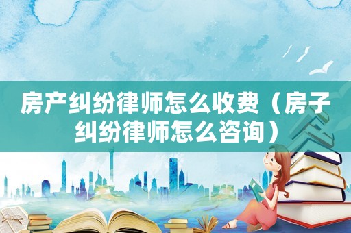 房產糾紛律師怎么收費（房子糾紛律師怎么咨詢）