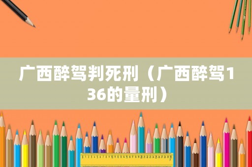 廣西醉駕判死刑（廣西醉駕136的量刑）