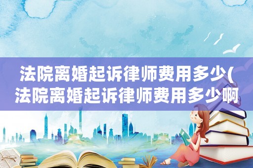 法院離婚起訴律師費用多少(法院離婚起訴律師費用多少啊)
