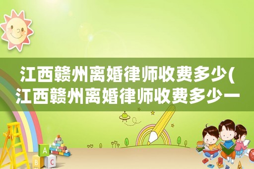 江西贛州離婚律師收費多少(江西贛州離婚律師收費多少一個月)