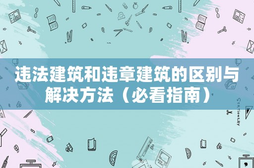 違法建筑和違章建筑的區別與解決方法（必看指南）