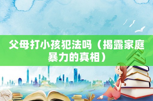 父母打小孩犯法嗎（揭露家庭暴力的真相）