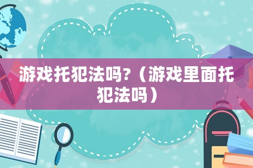 游戲托犯法嗎?（游戲里面托犯法嗎）