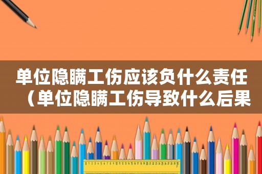 單位隱瞞工傷應該負什么責任（單位隱瞞工傷導致什么后果）