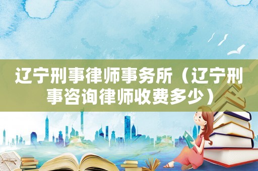 遼寧刑事律師事務所（遼寧刑事咨詢律師收費多少）