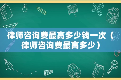 律師咨詢費最高多少錢一次（律師咨詢費最高多少）