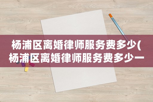 楊浦區離婚律師服務費多少(楊浦區離婚律師服務費多少一個月)