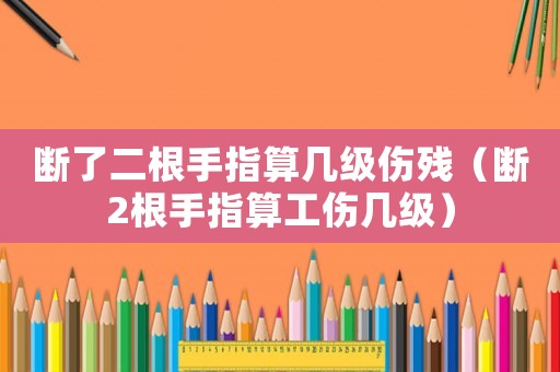 斷了二根手指算幾級傷殘（斷2根手指算工傷幾級）