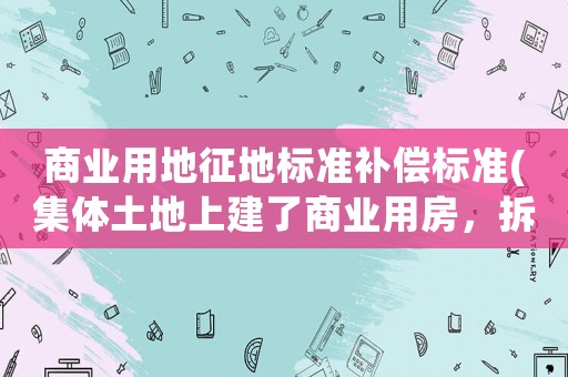 商業用地征地標準補償標準(集體土地上建了商業用房，拆遷時應當如何補償？)