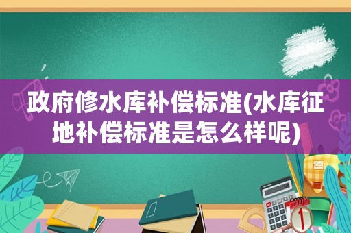 政府修水庫補償標準(水庫征地補償標準是怎么樣呢)