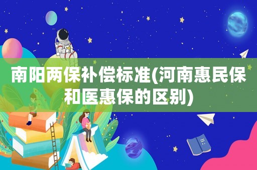 南陽(yáng)兩保補(bǔ)償標(biāo)準(zhǔn)(河南惠民保和醫(yī)惠保的區(qū)別)