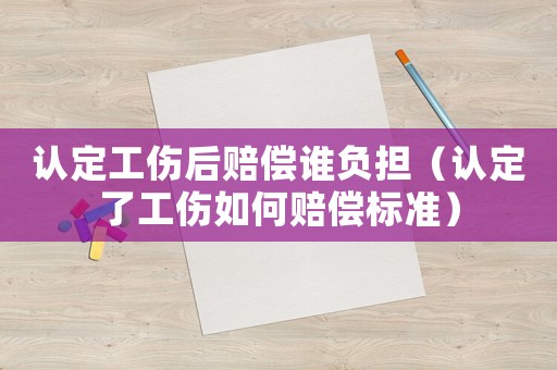 認(rèn)定工傷后賠償誰負(fù)擔(dān)（認(rèn)定了工傷如何賠償標(biāo)準(zhǔn)）