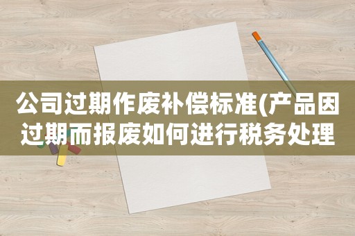 公司過期作廢補償標準(產品因過期而報廢如何進行稅務處理)