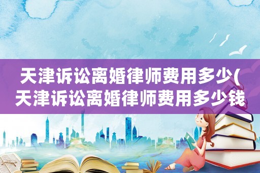 天津訴訟離婚律師費用多少(天津訴訟離婚律師費用多少錢)
