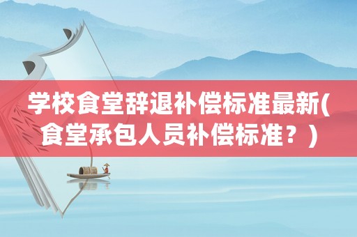 學校食堂辭退補償標準最新(食堂承包人員補償標準？)
