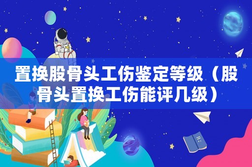 置換股骨頭工傷鑒定等級（股骨頭置換工傷能評幾級）