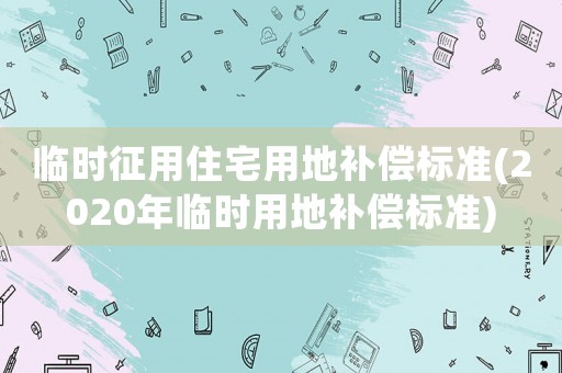 臨時征用住宅用地補償標準(2020年臨時用地補償標準)