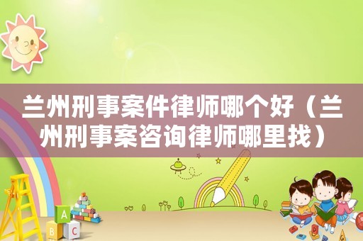 蘭州刑事案件律師哪個好（蘭州刑事案咨詢律師哪里找）