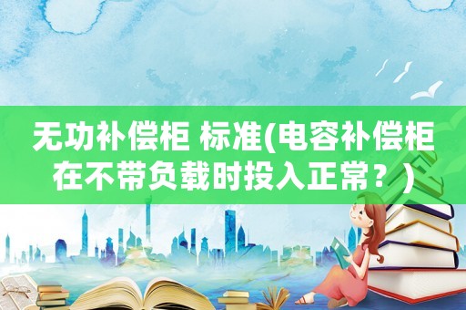 無功補償柜 標準(電容補償柜在不帶負載時投入正常？)