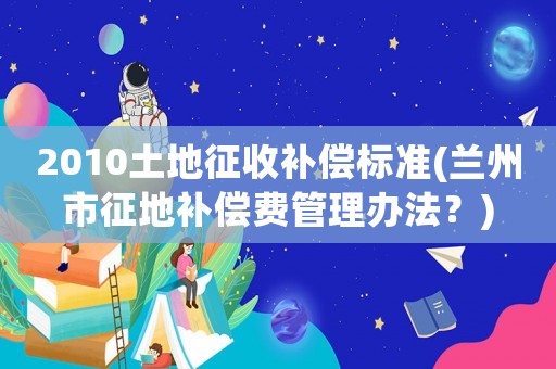 2010土地征收補(bǔ)償標(biāo)準(zhǔn)(蘭州市征地補(bǔ)償費(fèi)管理辦法？)