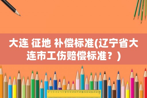大連 征地 補(bǔ)償標(biāo)準(zhǔn)(遼寧省大連市工傷賠償標(biāo)準(zhǔn)？)