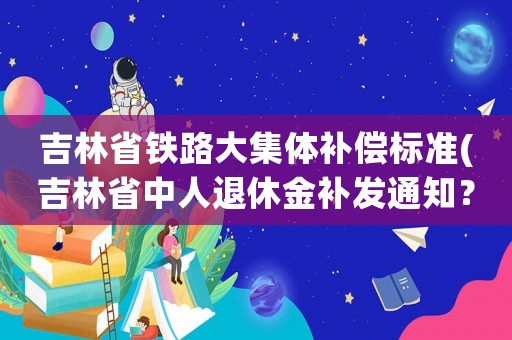 吉林省鐵路大集體補償標準(吉林省中人退休金補發通知？)