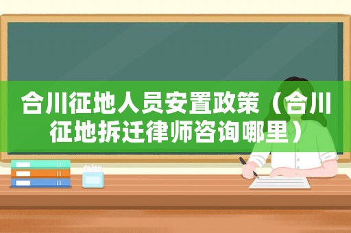 合川征地人員安置政策（合川征地拆遷律師咨詢哪里）