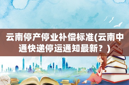 云南停產停業補償標準(云南中通快遞停運通知最新？)